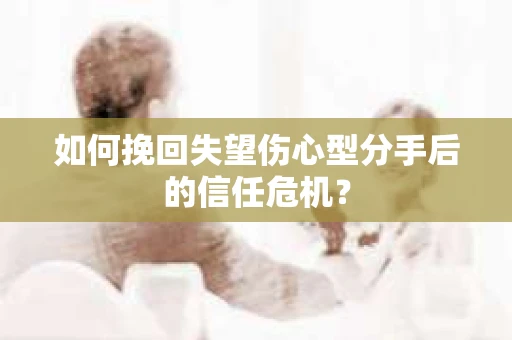 如何挽回失望伤心型分手后的信任危机？