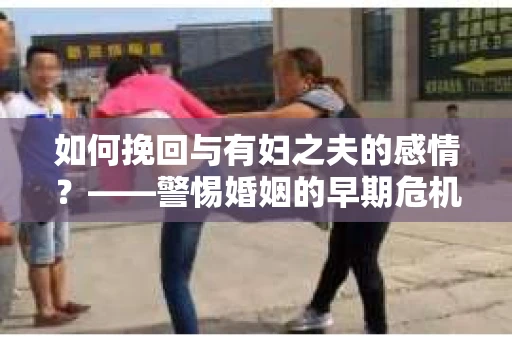 如何挽回与有妇之夫的感情？——警惕婚姻的早期危机信号