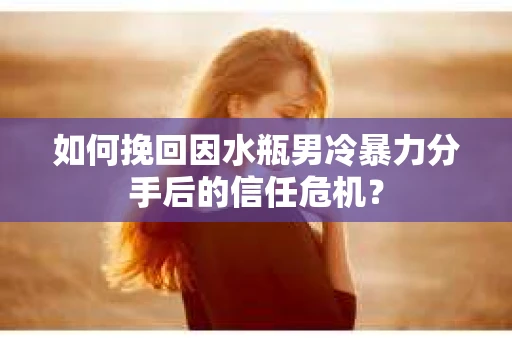 如何挽回因水瓶男冷暴力分手后的信任危机？
