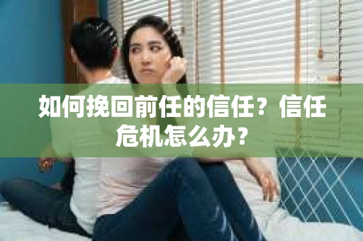 如何挽回前任的信任？信任危机怎么办？