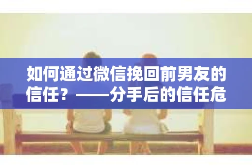 如何通过微信挽回前男友的信任？——分手后的信任危机解决方案