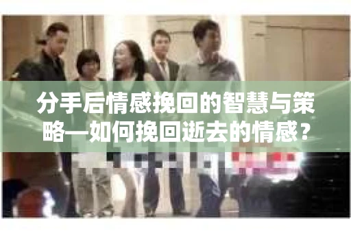 分手后情感挽回的智慧与策略—如何挽回逝去的情感？