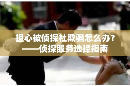 担心被侦探社欺骗怎么办？——侦探服务选择指南